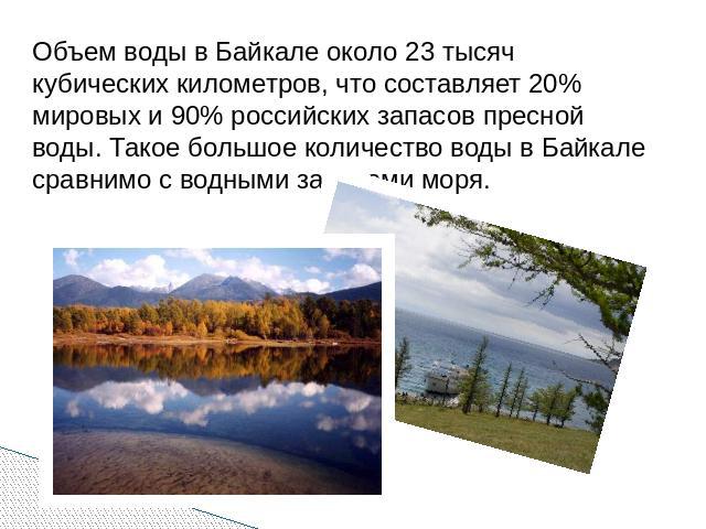 Объем воды в Байкале около 23 тысяч кубических километров, что составляет 20% мировых и 90% российских запасов пресной воды. Такое большое количество воды в Байкале сравнимо с водными запасами моря.