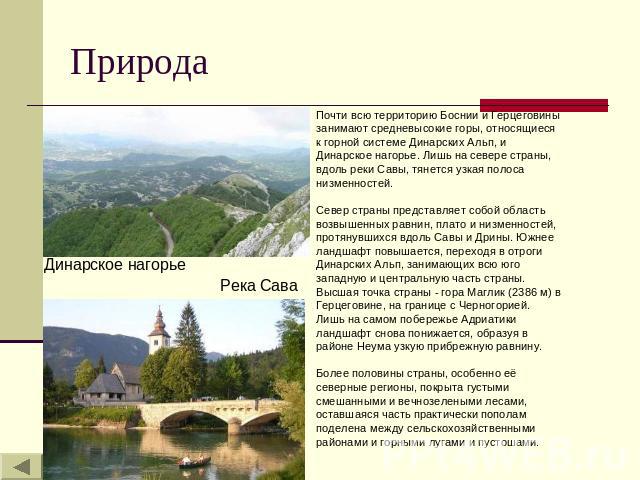 Природа Почти всю территорию Боснии и Герцеговины занимают средневысокие горы, относящиеся к горной системе Динарских Альп, и Динарское нагорье. Лишь на севере страны, вдоль реки Савы, тянется узкая полоса низменностей. Север страны представляет соб…