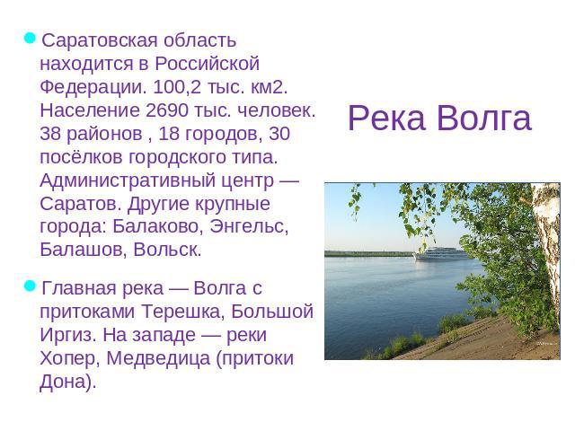 Река Волга Саратовская область находится в Российской Федерации. 100,2 тыс. км2. Население 2690 тыс. человек. 38 районов , 18 городов, 30 посёлков городского типа. Административный центр — Саратов. Другие крупные города: Балаково, Энгельс, Балашов, …