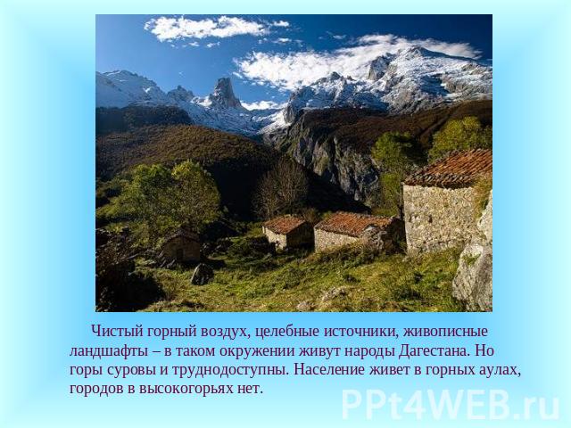 Чистый горный воздух, целебные источники, живописные ландшафты – в таком окружении живут народы Дагестана. Но горы суровы и труднодоступны. Население живет в горных аулах, городов в высокогорьях нет.