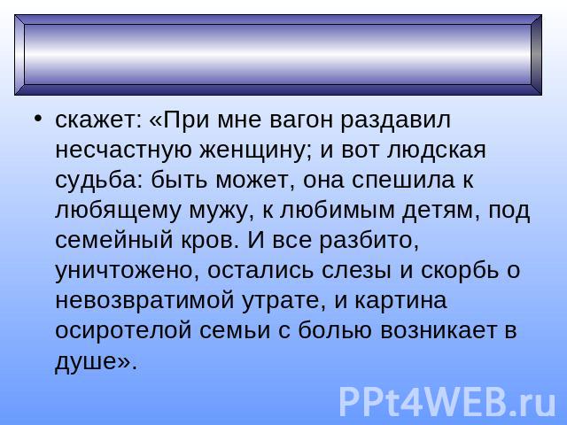 скажет: «При мне вагон раздавил несчастную женщину; и вот людская судьба: быть может, она спешила к любящему мужу, к любимым детям, под семейный кров. И все разбито, уничтожено, остались слезы и скорбь о невозвратимой утрате, и картина осиротелой се…