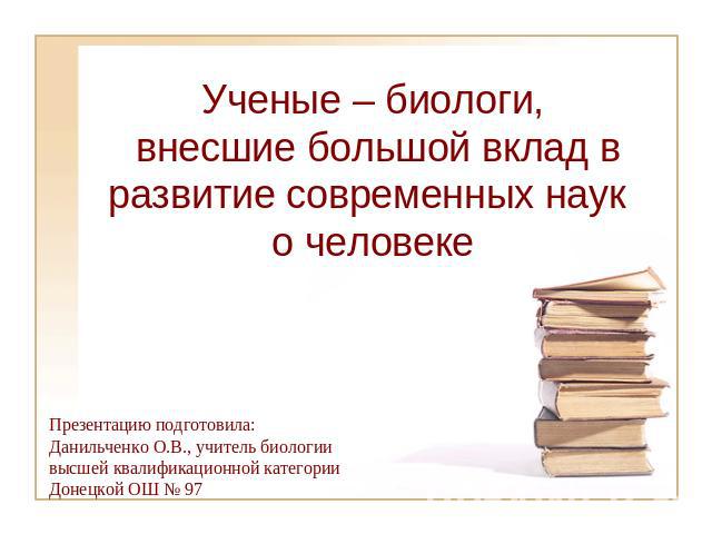 Ученые – биологи, внесшие большой вклад в развитие современных наук о человеке Презентацию подготовила:Данильченко О.В., учитель биологиивысшей квалификационной категории Донецкой ОШ № 97