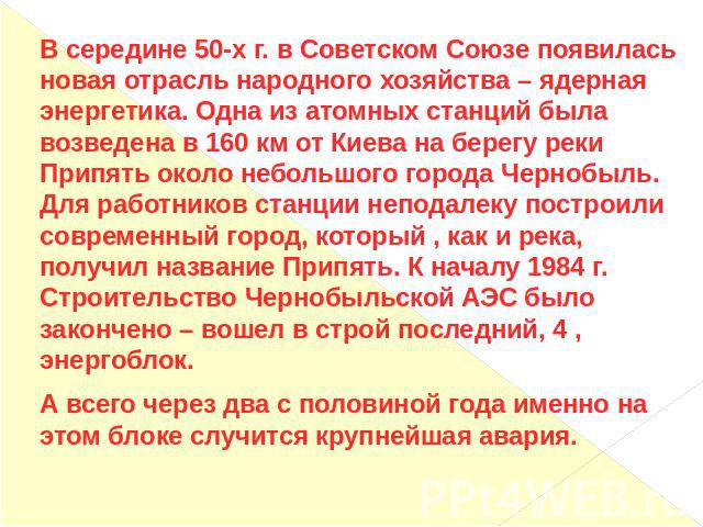 В середине 50-х г. в Советском Союзе появилась новая отрасль народного хозяйства – ядерная энергетика. Одна из атомных станций была возведена в 160 км от Киева на берегу реки Припять около небольшого города Чернобыль. Для работников станции неподале…
