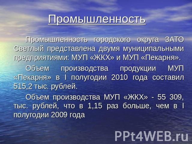 Промышленность Промышленность городского округа ЗАТО Светлый представлена двумя муниципальными предприятиями: МУП «ЖКХ» и МУП «Пекарня». Объем производства продукции МУП «Пекарня» в I полугодии 2010 года составил 515,2 тыс. рублей. Объем производств…