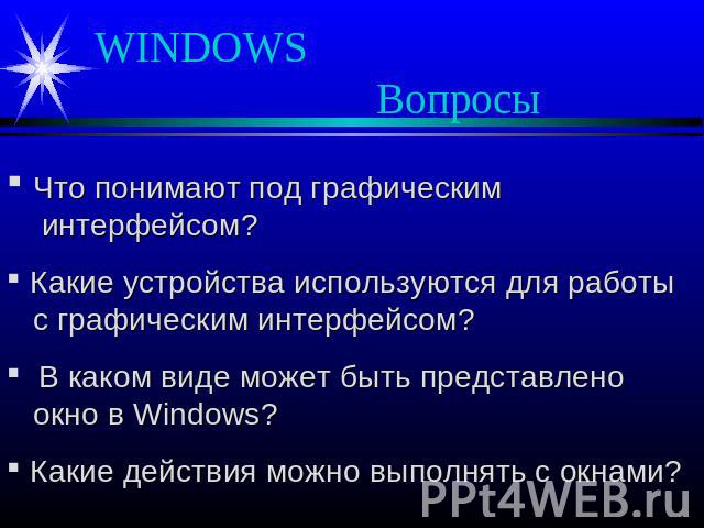 WINDOWS Вопросы Что понимают под графическим интерфейсом? Какие устройства используются для работы с графическим интерфейсом? В каком виде может быть представлено окно в Windows? Какие действия можно выполнять с окнами?
