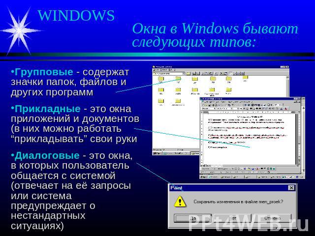WINDOWS Окна в Windows бывают следующих типов: Групповые - содержат значки папок, файлов и других программ Прикладные - это окна приложений и документов (в них можно работать “прикладывать” свои руки Диалоговые - это окна, в которых пользователь общ…