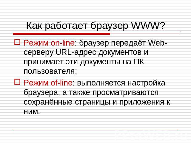 Как работает браузер WWW? Режим on-line: браузер передаёт Web-серверу URL-адрес документов и принимает эти документы на ПК пользователя; Режим of-line: выполняется настройка браузера, а также просматриваются сохранённые страницы и приложения к ним.