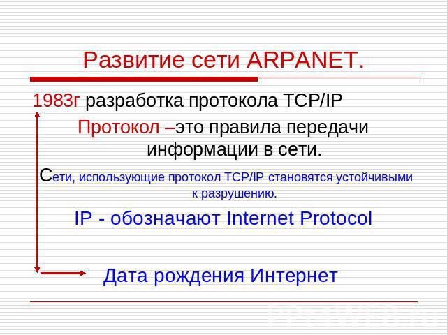 Развитие сети ARPANET. 1983г разработка протокола TCP/IP Протокол –это правила передачи информации в сети. Сети, использующие протокол TCP/IP становятся устойчивыми к разрушению. IP - обозначают Internet Protocol Дата рождения Интернет