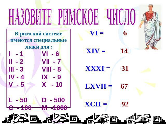 НАЗОВИТЕ РИМСКОЕ ЧИСЛО В римской системе имеются специальные знаки для : I - 1 VI - 6 II - 2 VII - 7 III - 3 VIII - 8 IV - 4 IX - 9 V - 5 X - 10 L - 50D - 500 C - 100M -1000 VI = XIV = XXXI = LXVII = XCII = 6 14 31 67 92