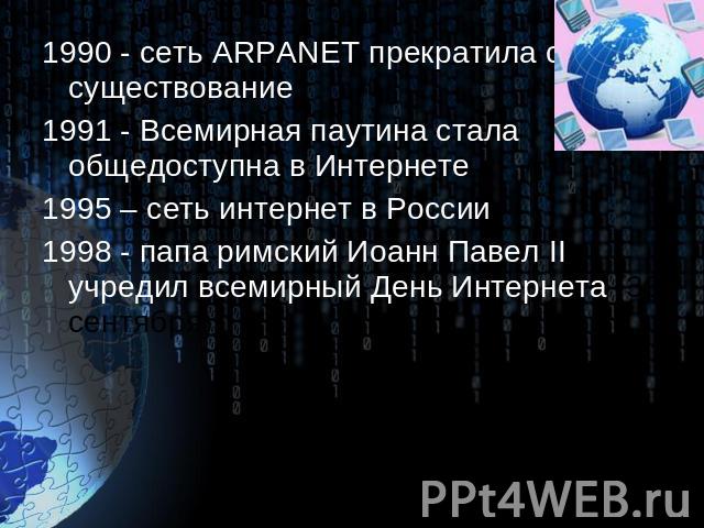 1990 - сеть ARPANET прекратила своё существование 1991 - Всемирная паутина стала общедоступна в Интернете 1995 – сеть интернет в России 1998 - папа римский Иоанн Павел II учредил всемирный День Интернета (30 сентября).
