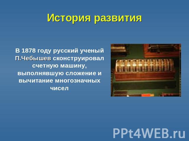 История развития В 1878 году русский ученый П.Чебышев сконструировал счетную машину, выполнявшую сложение и вычитание многозначных чисел