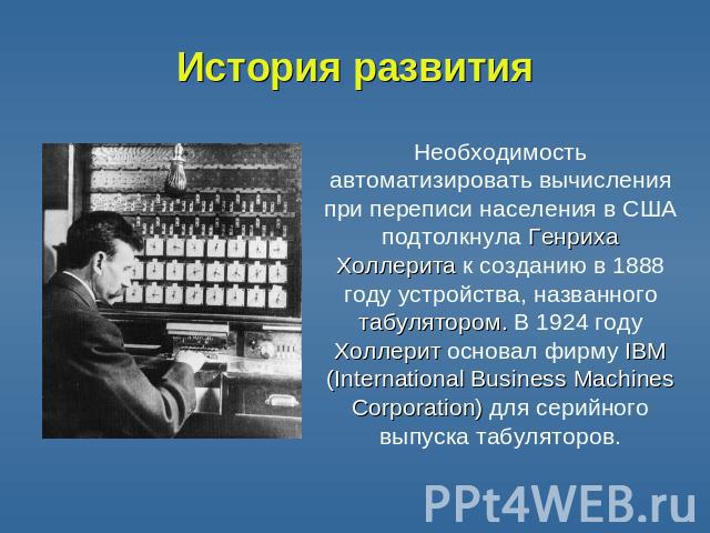 История развития Необходимость автоматизировать вычисления при переписи населения в США подтолкнула Генриха Холлерита к созданию в 1888 году устройства, названного табулятором. В 1924 году Холлерит основал фирму IBM (International Business Machines …