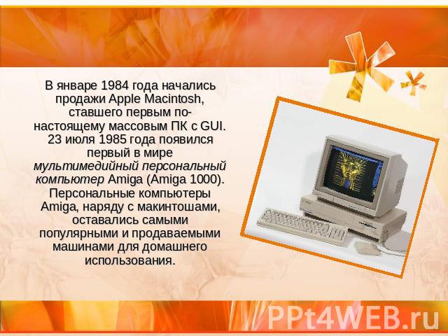 В январе 1984 года начались продажи Apple Macintosh, ставшего первым по-настоящему массовым ПК с GUI. 23 июля 1985 года появился первый в мире мультимедийный персональный компьютер Amiga (Amiga 1000). Персональные компьютеры Amiga, наряду с макинтош…