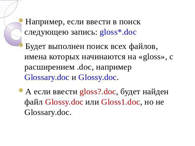 Например, если ввести в поиск следующею запись: gloss*.doc Будет выполнен поиск всех файлов, имена которых начинаются на «gloss», с расширением .doc, например Glossary.doc и Glossy.doc. А если ввести gloss?.doc, будет найден файл Glossy.doc или Glos…