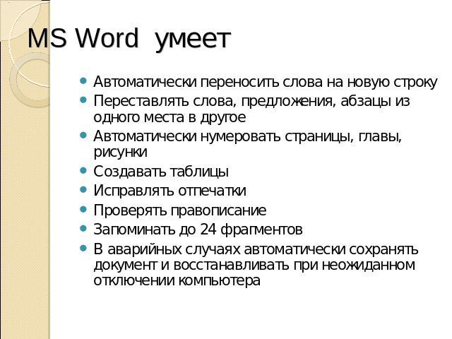 MS Word умеет Автоматически переносить слова на новую строку Переставлять слова, предложения, абзацы из одного места в другое Автоматически нумеровать страницы, главы, рисунки Создавать таблицы Исправлять отпечатки Проверять правописание Запоминать …