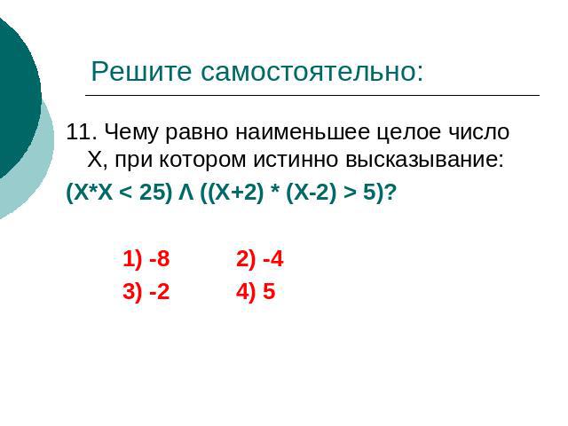 Решите самостоятельно: 11. Чему равно наименьшее целое число Х, при котором истинно высказывание: (Х*Х < 25) Λ ((Х+2) * (Х-2) > 5)? 1) -8 2) -4 3) -2 4) 5