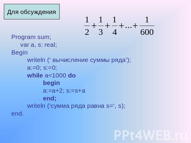 Для обсуждения Program sum; var a, s: real; Begin writeln (‘ вычисление суммы ряда’); a:=0; s:=0; while a<1000 do begin a:=a+2; s:=s+a end; writeln (‘сумма ряда равна s=‘, s); end.