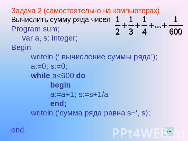 Задача 2 (самостоятельно на компьютерах) Вычислить сумму ряда чисел Program sum; var a, s: integer; Begin writeln (‘ вычисление суммы ряда’); a:=0; s:=0; while a<600 do begin a:=a+1; s:=s+1/a end; writeln (‘сумма ряда равна s=‘, s); end.