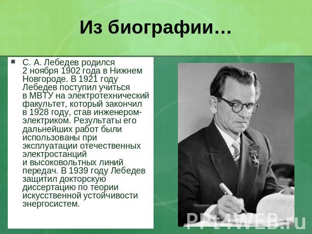 Из биографии… С. А. Лебедев родился 2 ноября 1902 года в Нижнем Новгороде. В 1921 году Лебедев поступил учиться в МВТУ на электротехнический факультет, который закончил в 1928 году, став инженером-электриком. Результаты его дальнейших работ были исп…