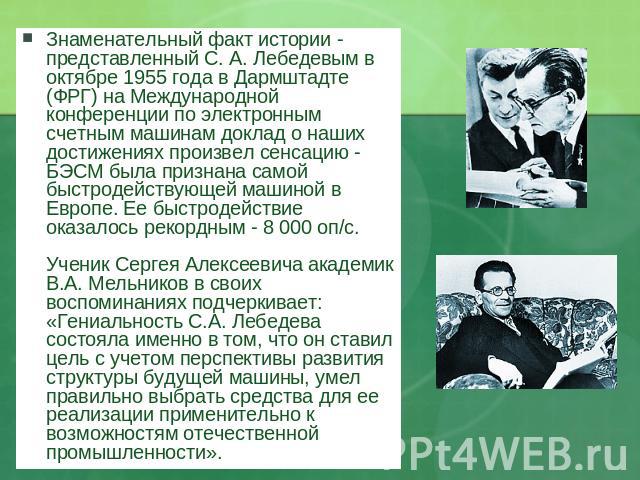 Знаменательный факт истории - представленный С. А. Лебедевым в октябре 1955 года в Дармштадте (ФРГ) на Международной конференции по электронным счетным машинам доклад о наших достижениях произвел сенсацию - БЭСМ была признана самой быстродействующей…