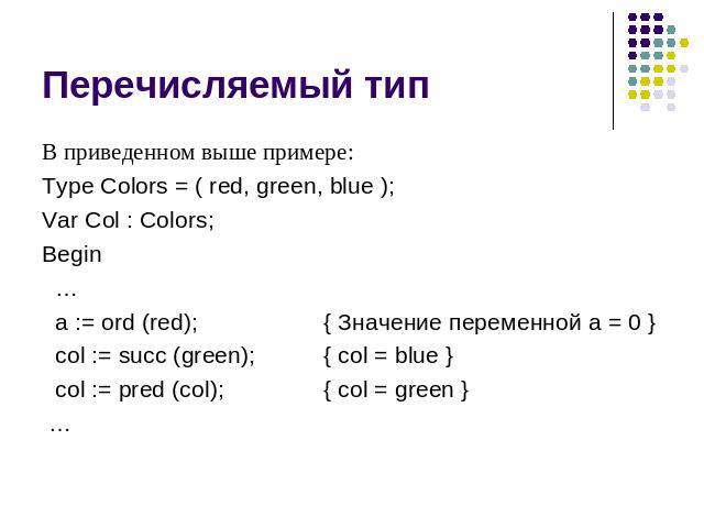 Перечисляемый тип В приведенном выше примере: Type Colors = ( red, green, blue ); Var Col : Colors; Begin … a := ord (red); { Значение переменной a = 0 } col := succ (green);{ col = blue } col := pred (col); { col = green } …