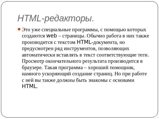 HTML-редакторы. Это уже специальные программы, с помощью которых создаются web – страницы. Обычно работа в них также производится с текстом HTML-документа, но предусмотрен ряд инструментов, позволяющих автоматически вставлять в текст соответствующие…