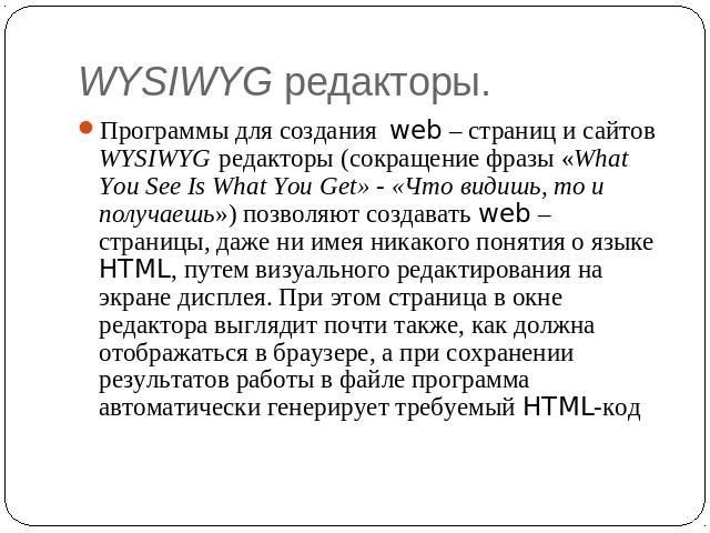 WYSIWYG редакторы. Программы для создания web – страниц и сайтов WYSIWYG редакторы (сокращение фразы «What You See Is What You Get» - «Что видишь, то и получаешь») позволяют создавать web – страницы, даже ни имея никакого понятия о языке HTML, путем…