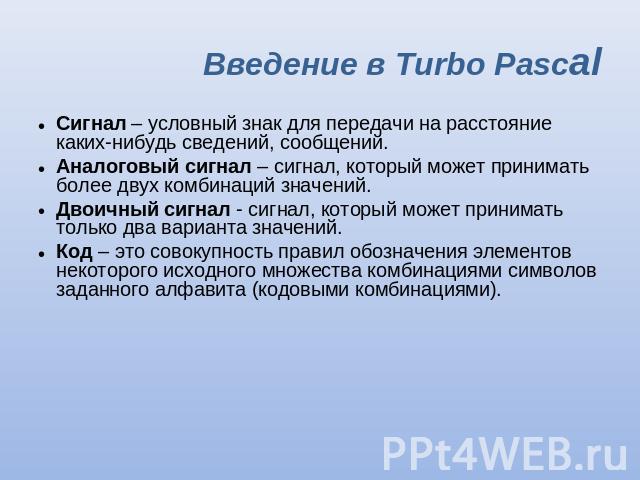 Введение в Turbo Pascal Сигнал – условный знак для передачи на расстояние каких-нибудь сведений, сообщений. Аналоговый сигнал – сигнал, который может принимать более двух комбинаций значений. Двоичный сигнал - сигнал, который может принимать только …