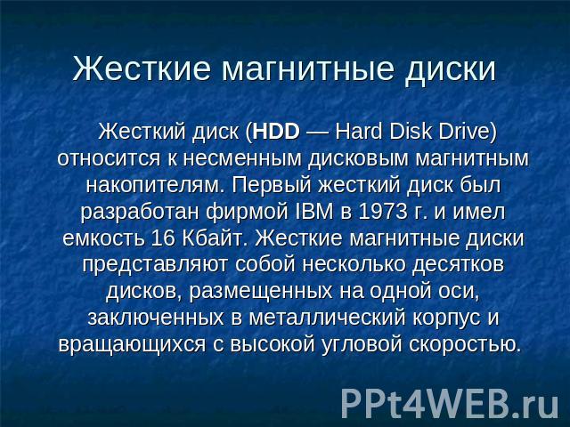 Жесткие магнитные диски Жесткий диск (HDD — Hard Disk Drive) относится к несменным дисковым магнитным накопителям. Первый жесткий диск был разработан фирмой IBM в 1973 г. и имел емкость 16 Кбайт. Жесткие магнитные диски представляют собой несколько …