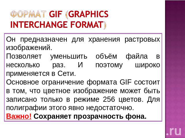 формат GIF (Graphics Interchange Format) Он предназначен для хранения растровых изображений. Позволяет уменьшить объём файла в несколько раз. И поэтому широко применяется в Сети. Основное ограничение формата GIF состоит в том, что цветное изображени…