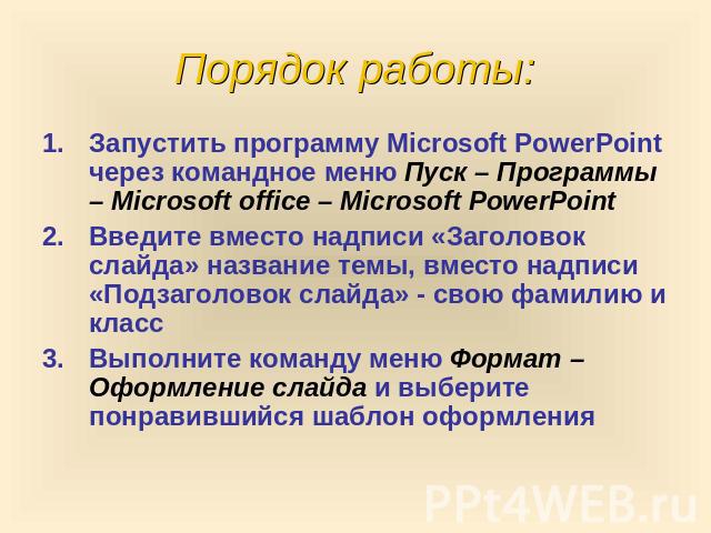 Порядок работы: Запустить программу Microsoft PowerPoint через командное меню Пуск – Программы – Microsoft office – Microsoft PowerPoint Введите вместо надписи «Заголовок слайда» название темы, вместо надписи «Подзаголовок слайда» - свою фамилию и к…