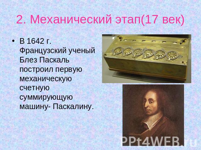 2. Механический этап(17 век) В 1642 г. Французский ученый Блез Паскаль построил первую механическую счетную суммирующую машину- Паскалину.