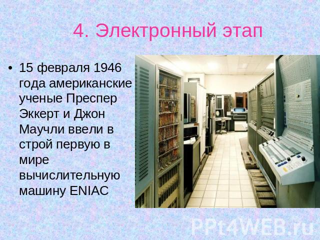 4. Электронный этап 15 февраля 1946 года американские ученые Преспер Эккерт и Джон Маучли ввели в строй первую в мире вычислительную машину ENIAC