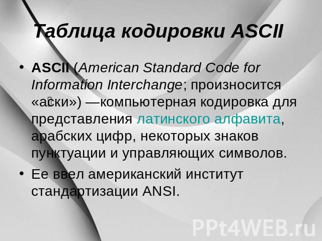 Таблица кодировки ASCII ASCII (American Standard Code for Information Interchange; произносится «аски») —компьютерная кодировка для представления латинского алфавита, арабских цифр, некоторых знаков пунктуации и управляющих символов. Ее ввел америка…