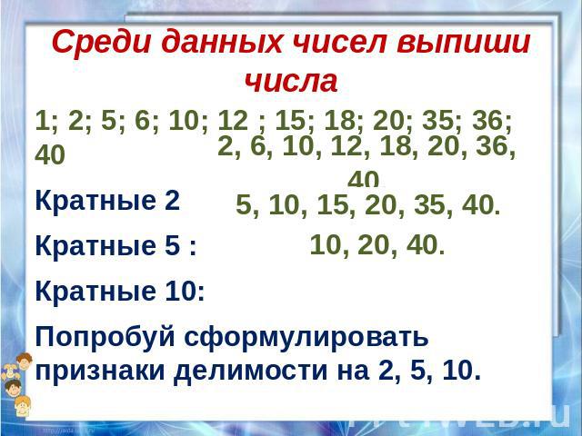 Среди данных чисел выпиши числа 1; 2; 5; 6; 10; 12 ; 15; 18; 20; 35; 36; 40 Кратные 2 : Кратные 5 : Кратные 10: Попробуй сформулировать признаки делимости на 2, 5, 10.
