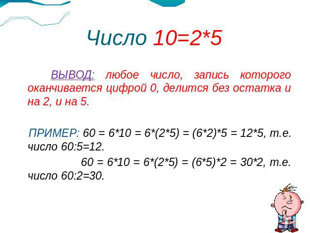 Число 10=2*5 ВЫВОД: любое число, запись которого оканчивается цифрой 0, делится без остатка и на 2, и на 5. ПРИМЕР: 60 = 6*10 = 6*(2*5) = (6*2)*5 = 12*5, т.е. число 60:5=12. 60 = 6*10 = 6*(2*5) = (6*5)*2 = 30*2, т.е. число 60:2=30.
