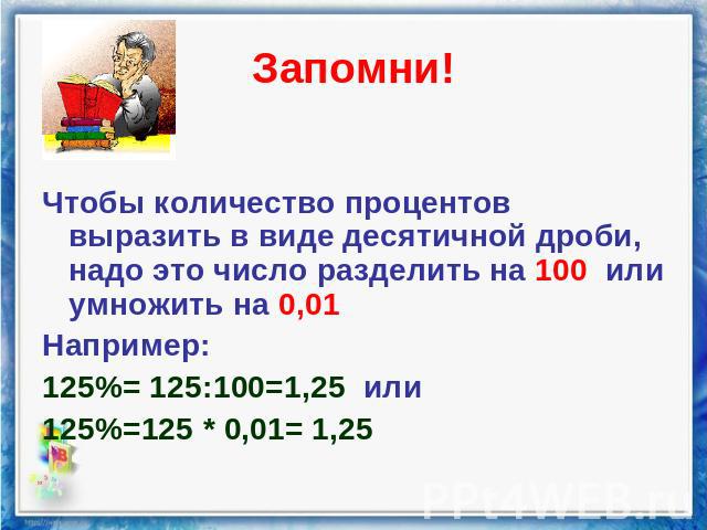 Запомни! Чтобы количество процентов выразить в виде десятичной дроби, надо это число разделить на 100 или умножить на 0,01 Например: 125%= 125:100=1,25 или 125%=125 * 0,01= 1,25
