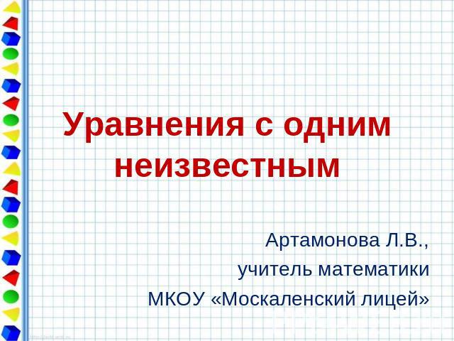 Уравнения с одним неизвестным Артамонова Л.В., учитель математики МКОУ «Москаленский лицей»