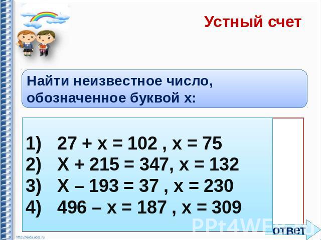 Устный счет Найти неизвестное число, обозначенное буквой x: 1)27 + х = 102 , х = 75 2)Х + 215 = 347, х = 132 3)Х – 193 = 37 , х = 230 4)496 – х = 187 , х = 309