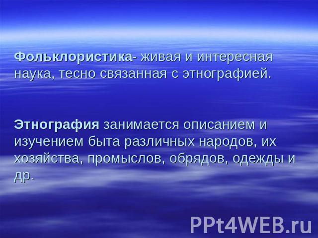 Фольклористика- живая и интересная наука, тесно связанная с этнографией.Этнография занимается описанием и изучением быта различных народов, их хозяйства, промыслов, обрядов, одежды и др.