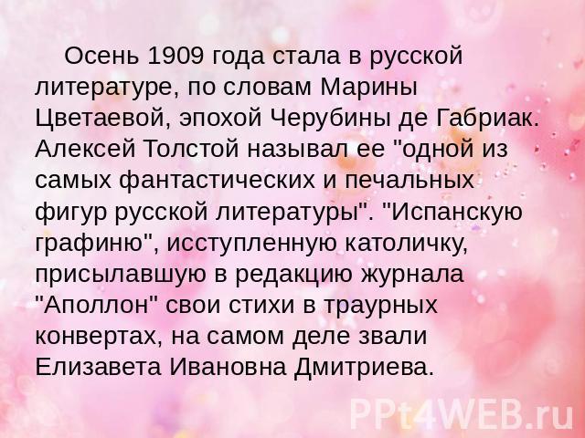 Осень 1909 года стала в русской литературе, по словам Марины Цветаевой, эпохой Черубины де Габриак. Алексей Толстой называл ее 