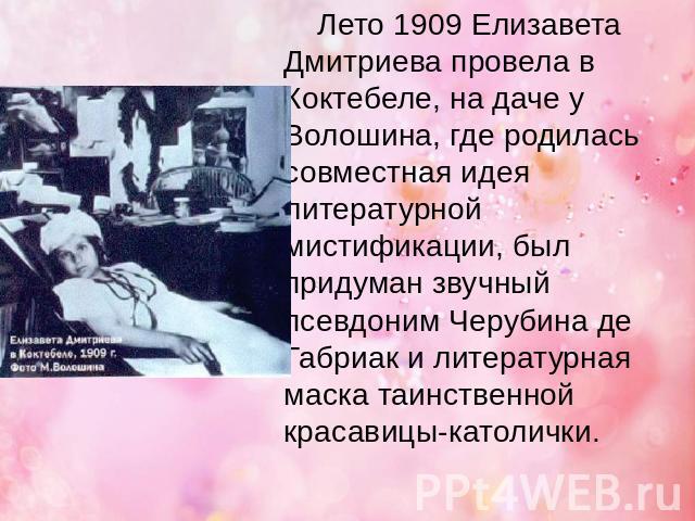 Лето 1909 Елизавета Дмитриева провела в Коктебеле, на даче у Волошина, где родилась совместная идея литературной мистификации, был придуман звучный псевдоним Черубина де Габриак и литературная маска таинственной красавицы-католички.