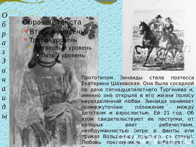 Прототипом Зинаиды стала поэтесса Екатерина Шаховская. Она была соседкой по даче пятнадцатилетнего Тургенева и, именно она открыла в его жизни полосу неразделенной любви. Зинаида занимает промежуточное положение между детством и взрослостью. Ей 21 г…