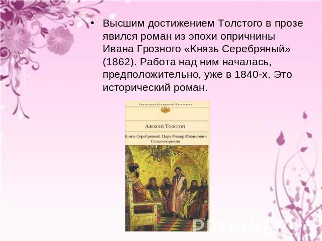 Высшим достижением Толстого в прозе явился роман из эпохи опричнины Ивана Грозного «Князь Серебряный» (1862). Работа над ним началась, предположительно, уже в 1840-х. Это исторический роман.