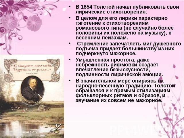 В 1854 Толстой начал публиковать свои лирические стихотворения. В целом для его лирики характерно тяготение к стихотворениям романсового типа (не случайно более половины их положено на музыку), к весенним пейзажам. Стремление запечатлеть миг душевно…