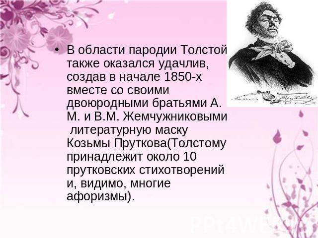 В области пародии Толстой также оказался удачлив, создав в начале 1850-х вместе со своими двоюродными братьями А. М. и В.М. Жемчужниковыми литературную маску Козьмы Пруткова(Толстому принадлежит около 10 прутковских стихотворений и, видимо, многие а…