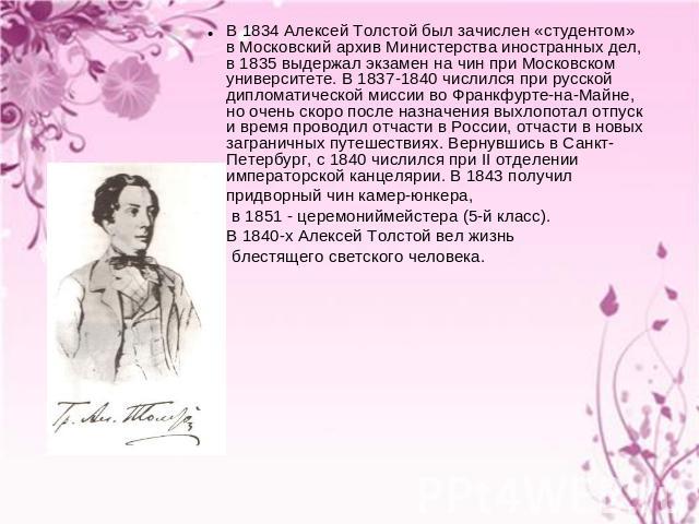 В 1834 Алексей Толстой был зачислен «студентом» в Московский архив Министерства иностранных дел, в 1835 выдержал экзамен на чин при Московском университете. В 1837-1840 числился при русской дипломатической миссии во Франкфурте-на-Майне, но очень ско…
