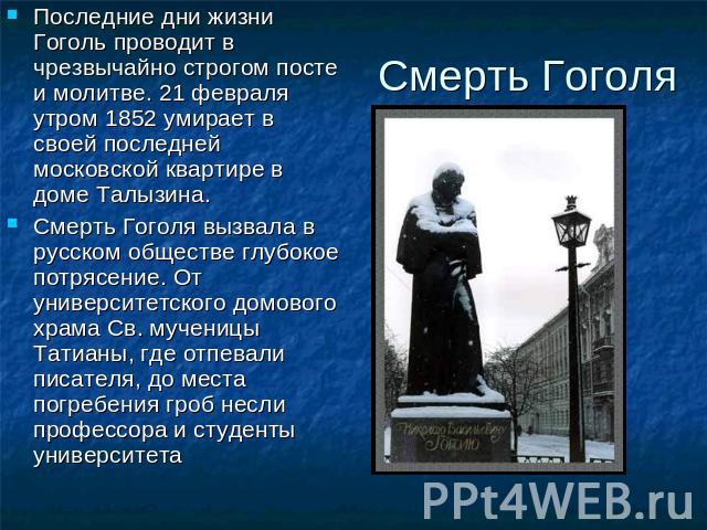 Смерть Гоголя Последние дни жизни Гоголь проводит в чрезвычайно строгом посте и молитве. 21 февраля утром 1852 умирает в своей последней московской квартире в доме Талызина. Смерть Гоголя вызвала в русском обществе глубокое потрясение. От университе…