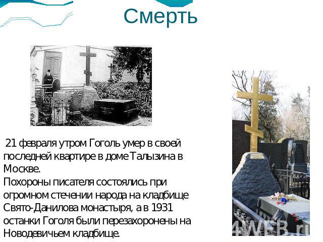 Смерть 21 февраля утром Гоголь умер в своей последней квартире в доме Талызина в Москве. Похороны писателя состоялись при огромном стечении народа на кладбище Свято-Данилова монастыря, а в 1931 останки Гоголя были перезахоронены на Новодевичьем кладбище.