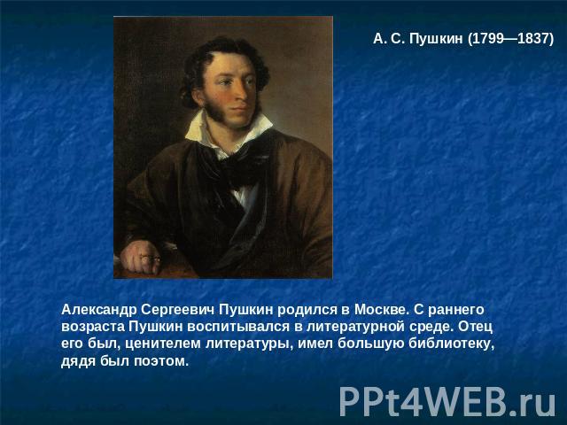 А. С. Пушкин (1799—1837) Александр Сергеевич Пушкин родился в Москве. С раннего возраста Пушкин воспитывался в литературной среде. Отец его был, ценителем литературы, имел большую библиотеку, дядя был поэтом.
